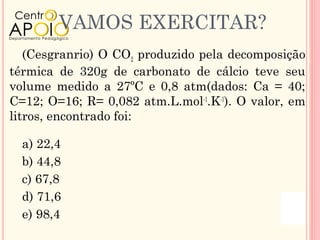 VAMOS EXERCITAR?
   (Cesgranrio) O CO2 produzido pela decomposição
térmica de 320g de carbonato de cálcio teve seu
volume medido a 27ºC e 0,8 atm(dados: Ca = 40;
C=12; O=16; R= 0,082 atm.L.mol-1.K-1). O valor, em
litros, encontrado foi:

  a) 22,4
  b) 44,8
  c) 67,8
  d) 71,6
  e) 98,4
 