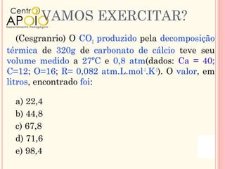 VAMOS EXERCITAR?
   (Cesgranrio) O CO2 produzido pela decomposição
térmica de 320g de carbonato de cálcio teve seu
volume medido a 27ºC e 0,8 atm(dados: Ca = 40;
C=12; O=16; R= 0,082 atm.L.mol-1.K-1). O valor, em
litros, encontrado foi:

  a) 22,4
  b) 44,8
  c) 67,8
  d) 71,6
  e) 98,4
 