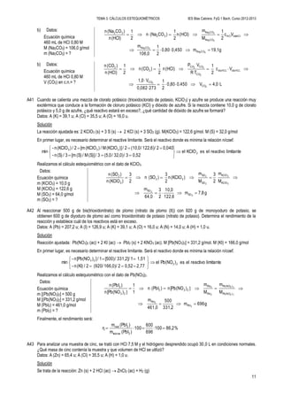 TEMA 3. CÁLCULOS ESTEQUIOMÉTRICOS IES Blas Cabrera. FyQ 1 Bach. Curso 2012-2013
11
b) Datos:
Ecuación química
460 mL de HCl 0,80 M
M (Na2CO3) = 106,0 g/mol
m (Na2CO3) = ?
g19,1m0,4500,80
2
1
106,0
m
Vc
2
1
M
m
(HCl)n
2
1
)CO(Nan
2
1
(HCl)n
)CO(Nan
32
32
32
32
CONa
CONa
disHClHCl
CONa
CONa
32
32


b) Datos:
Ecuación química
460 mL de HCl 0,80 M
V (CO2) en c.n.= ? L4,0V0.4500,80
2
1
2730,082
V1,0
Vc
2
1
TR
VP
(HCl)n
2
1
)(COn
2
1
(HCl)n
)(COn
2
2
2
22
CO
CO
HCLdisHCLdis
CO
COCO
2
2





A41 Cuando se calienta una mezcla de clorato potásico (trioxidoclorato de potasio, KClO3) y azufre se produce una reacción muy
exotérmica que conduce a la formación de cloruro potásico (KCl) y dióxido de azufre. Si la mezcla contiene 10,0 g de clorato
potásico y 5,0 g de azufre, ¿qué reactivo estará en exceso?, ¿qué cantidad de dióxido de azufre se formará?
Datos: A (K) = 39,1 u; A (Cl) = 35,5 u; A (O) = 16,0 u.
Solución
La reacción ajustada es: 2 KClO3 (s) + 3 S (s)  2 KCl (s) + 3 SO2 (g). M(KClO3) = 122,6 g/mol. M (S) = 32,0 g/mol
En primer lugar, es necesario determinar el reactive limitante. Será el reactivo donde es mínima la relación n/coef.
limitantereactivoelesKClOel
0,523/32,0)/(5,03/(S)]M/(S)[m3/(S)n-
0,0402/122,6)/(10,02/)](KClOM/)(KClO[m2/)(KClOn-
min 3
333









Realizamos el cálculo estequiométrico con el dato de KClO3.
Datos:
Ecuación química
m (KClO3) = 10,0 g
M (KClO3) = 122,6 g
M (SO2) = 64,0 g/mol
m (SO2) = ?
g7,8m
122,6
10,0
2
3
64,0
m
M
m
2
3
M
m
)(KClOn
2
3
)(SOn
2
3
)(KClOn
)(SOn
2
2
3
3
2
2
SO
SO
KClO
KClO
SO
SO
32
3
2


A42 Al reaccionar 500 g de bis(trioxidonitrato) de plomo (nitrato de plomo (II)) con 920 g de monoyoduro de potasio, se
obtienen 600 g de diyoduro de plomo así como trioxidonitrato de potasio (nitrato de potasio). Determina el rendimiento de la
reacción y establece cuál de los reactivos está en exceso.
Datos: A (Pb) = 207,2 u; A (I) = 126,9 u; A (K) = 39,1 u; A (O) = 16,0 u; A (N) = 14,0 u; A (H) = 1,0 u.
Solución
Reacción ajustada: Pb(NO3)2 (ac) + 2 KI (ac)  Pbl2 (s) + 2 KNO3 (ac). M [Pb(NO3)2] = 331,2 g/mol. M (KI) = 166,0 g/mol
En primer lugar, es necesario determinar el reactive limitante. Será el reactivo donde es mínima la relación n/coef.
limitantereactivoeles)Pb(NOel
2,770,522/166,0)/(9202/(KI)n-
1,511/331,2]/[500)1/])[Pb(NOn-
min 23
23









Realizamos el cálculo estequiométrico con el dato de Pb(NO3)2.
Datos:
Ecuación química
m [(Pb(NO3)2] = 500 g
M [(Pb(NO3)2] = 331,2 g/mol
M (PbI2) = 461,0 g/mol
m (PbI2) = ?
g696m
331,2
500
461,0
m
M
m
M
m
)[Pb(NOn)(PbIn
1
1
)[Pb(NOn
)(PbIn
2
2
3
3
2
2
PbI
PbI
Pb(NO
Pb(NO
PbI
PbI
232
23
2


2
2
)
)
]
]
Finalmente, el rendimiento será:
%86,2100
696
600
100
)(PbIm
)(PbIm
η
2teórica
2real

A43 Para analizar una muestra de cinc, se trató con HCl 7,5 M y el hidrógeno desprendido ocupó 30,0 L en condiciones normales.
¿Qué masa de cinc contenía la muestra y que volumen de HCl se utilizó?
Datos: A (Zn) = 65,4 u; A (Cl) = 35,5 u; A (H) = 1,0 u.
Solución
Se trata de la reacción: Zn (s) + 2 HCl (ac)  ZnCl2 (ac) + H2 (g)
 