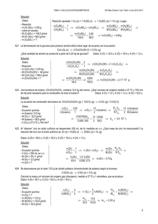 TEMA 3. CÁLCULOS ESTEQUIOMÉTRICOS IES Blas Cabrera. FyQ 1 Bach. Curso 2012-2013
5
Solución
Datos:
- Reacción
- m (H2 SO4) = 2,95 g
- cobre en exceso
- M (CuSO4 ) = 159,5 g/mol
- M (H2 SO4) = 98,0 g/mol
- m (CuSO4 ) = ?
Reacción ajustada: 1 Cu (s) + 1 H2SO4 (l)  1 CuSO4 (s) + 1 H2 (g). Luego:
g4,80)(CuSOm
98,0
2,95
159,5
)(CuSOm
)SO(HM
)SO(Hm
)(CuSOM
)(CuSOm
)SO(Hn)(CuSOn
1
1
)SO(Hn
)(CuSOn
4
4
42
42
4
4
424
42
4


A21 La fermentación de la glucosa para producir alcohol etílico tiene lugar de acuerdo con la ecuación:
C6H12O6 (s)  2 CH3CH2OH (l) + 2 CO2 (g)
¿Qué cantidad de alcohol se producirá a partir de 4,25 kg de glucosa? Datos: A (C) = 12,0 u; A (O) = 16,0 u; A (H) = 1,0 u.
Solución
Datos:
- Reacción
- m (C6H12O6) = 4,25 kg
- M (CH3CH2OH) = 46 g/mol
- M (C6H12O6) = 189,0 g/mol
- m (CH3CH2OH) = ?
g102,17OH)CH(CHm
180,0
4250
2
46,0
OH)CH(CHm
)OH(CM
)OH(Cm
2
OH)CH(CHM
OH)CH(CHm
)OH(Cn2OH)CH(CHn
1
2
)OH(Cn
OH)CH(CHn
3
23
23
6126
6126
23
23
612623
6126
23



A22 Una bombona de butano, CH3CH2CH2CH3, contiene 12,5 kg del mismo. ¿Qué volumen de oxígeno medido a 27 ºC y 740 mm
de Hg será necesario para la combustión de todo el butano? Datos: A (C) = 12 u; A (H) = 1,0 u; A (O) = 16,0 u.
Solución
La ecuación de combustión del butano es: CH3CH2CH2CH3 (g) + 13/2 O2 (g)  4 CO2 (g) + 5 H2O (l)
Datos:
- Ecuación química
- m (butano) 12,5 kg
- M (O2) = 32,0 g/mol
- M (butano) = 58,0 g/mol
- V (O2) a 27,0 ºC y 740 mm?
L103,5V
58,0
12500
2
13
3000,082
V(740/760)
(butano)M
(butano)m
2
13
TR
VP
(butano)n
2
13
)(On
1
13/2
(butano)n
)(On
4
O
O
O
OO
2
2
2
2
2
22




A23 Al “disolver” cinc en ácido sulfúrico se desprenden 250 mL de H2 medidos en c.n. ¿Qué masa de cinc ha reaccionado? La
reacción del cinc con el ácido sulfúrico es: Zn (s) + H2SO4 (l)  ZnSO4 (s) + H2 (g)
Datos: A (Zn) = 65,4 u; A (S) = 32,0 u; A (O) = 16,0 u; A (H) = 1,0 u.
Solución
Datos:
- Ecuación química
- V (H2) = 250 mL en c.n.
- M (Zn) = 65, 4 g/mol
- M (H2) = 2,0 g/mol
- m (Zn) = ?
g0,73(Zn)m
2730,082
0,2501,0
65,4
(Zn)m
TR
VP
(Zn)M
(Zn)m
)(On(Zn)n
1
1
(On
(Zn)n
2
22
O
OO
2
2





)
A24 Se descompone por el calor 13,0 g de clorato potásico (trioxidoclorato de potasio) según el proceso:
2 KClO3 (s)  2 KCl (s) + 3 O2 (g)
Calcular la masa y el volumen de oxígeno gas (dioxígeno), medido a 27 ºC y 1 atmósfera, que se produce.
Datos: A (K) = 39,1 u; A (Cl) = 35,5 u; A (O) = 16,0 u.
Solución
Datos:
- Ecuación química
- m (O2) = ?
- m (KClO3) = 13,0 g
- M (KClO3) = 122,6 g/mol
- M (O2) = 32,0 g/mol
g3,39m
122,6
13,0
32,0
m
)(KClOM
)(KClOm
M
m
)(KClOn
2
3
)(On
2
3
)(KClOn
)(On
2
2
2
2
O
O
3
3
O
O
32
3
2


 
