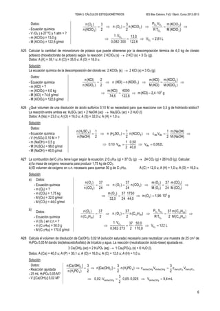 TEMA 3. CÁLCULOS ESTEQUIOMÉTRICOS IES Blas Cabrera. FyQ 1 Bach. Curso 2012-2013
6
Datos:
- Ecuación química
- V (O2 ) a 27 ºC y 1 atm = ?
- m (KClO3) = 13,0 g
- M (KClO3) = 122,6 g/mol
L2,61V
122,6
13,0
3000,082
V1
)(KClOM
)(KClOm
TR
VP
)(KClOn
2
3
)(On
2
3
)(KClOn
)(On
2
2
2
22
O
O
3
3
O
OO
32
3
2





A25 Calcular la cantidad de monocloruro de potasio que puede obtenerse por la descomposición térmica de 4,0 kg de clorato
potásico (trioxidoclorato de potasio) según la reacción: 2 KClO3 (s)  2 KCl (s) + 3 O2 (g).
Datos: A (K) = 39,1 u; A (Cl) = 35,5 u; A (O) = 16,0 u.
Solución
La ecuación química de la descomposición del clorato es: 2 KClO3 (s)  2 KCl (s) + 3 O2 (g)
Datos:
- Ecuación química
- m (KCl) = ?
- m (KClO3) = 4,0 kg
- M (KCl) = 74,6 g/mol
- M (KClO3) = 122,6 g/mol
g102,4(KCl)m
122,6
4000
74,6
(KCl)m
)(KClOM
)(KClOm
(KCl)M
(KCl)m
)(KClOn(KCl)n
2
2
)(KClOn
(KCl)n
3
3
3
3
3


A26 ¿Qué volumen de una disolución de ácido sulfúrico 0,10 M se necesitará para que reaccione con 0,5 g de hidróxido sódico?
La reacción entre ambos es: H2SO4 (ac) + 2 NaOH (ac)  Na2SO4 (ac) + 2 H2O (l)
Datos: A (Na) = 23,0 u; A (O) = 16,0 u; A (S) = 32,0 u; A (H) = 1,0 u.
Solución
Datos:
- Ecuación química
- V (H2SO4) 0,10 M = ?
- m (NaOH) = 0,5 g
- M (H2SO4) = 98,0 g/mol
- M (NaOH) = 40,0 g/mol
L0,062V
40,0
0,50
2
1
V0,10
(NaOH)M
(NaOH)m
2
1
Vc)(KClOn
2
1
)SO(Hn
2
1
(NaOH)n
)SO(Hn
disdis
disdis342
42


A27 La combustión del C12H26 tiene lugar según la ecuación: 2 C12H26 (g) + 37 O2 (g)  24 CO2 (g) + 26 H2O (g). Calcular:
a) la masa de oxígeno necesaria para producir 1,75 kg de CO2.
b) El volumen de oxígeno en c.n. necesario para quemar 50 g de C12H26. A (C) = 12,0 u; A (H) = 1,0 u; A (O) = 16,0 u.
Solución
a) Datos:
- Ecuación química
- m (O2) = ?
- m (CO2) = 1,75 kg
- M (O2) = 32,0 g/mol
- M (CO2) = 44,0 g/mol
g101,96)(Om
44,0
1750
24
37
32,0
)(Om
)(COM
)(COm
24
37
)(OM
)(Om
)(COn
24
37
)(On
24
37
)(COn
)(On
3
2
2
2
2
2
2
22
2
2


b)
Datos:
- Ecuación química
- V (O2 ) en c.n.= ?
- m (C12H26) = 50,0 g
- M (C12H26) = 170,0 g/mol
L122V
170,0
50,0
2
37
2730,082
V1
)H(CM
)H(Cm
2
37
TR
VP
)H(Cn
2
37
)(On
2
37
)H(Cn
)(On
2
2
2
22
O
O
2612
2612
O
OO
26122
2612
2





A28 Calcula el volumen de disolución de Ca(OH)2 0,02 M (solución saturada) necesario para neutralizar una muestra de 25 cm3 de
H3PO4 0,05 M dando bis(tetraoxidofosfato) de tricalcio y agua. La reacción (neutralización ácido-base) ajustada es:
3 Ca(OH)2 (ac) + 2 H3PO4 (aq)  1 Ca3(PO4)2 (s) + 6 H2O (l).
Datos: A (Ca) = 40,0 u; A (P) = 30,1 u; A (O) = 16,0 u; A (C) = 12,0 u; A (H) = 1,0 u.
Solución
Datos:
- Reacción ajustada
- 25 mL H3PO4 0,05 M?
- V [(Ca(OH)2] 0,02 M? Lm9,4V0,0250,05
2
3
V0,02
Vc
2
3
Vc)PO(Hn
2
3
][Ca(OH)n
2
3
)PO(Hn
][Ca(OH)n
22
434322
Na(OH)disNa(OH)dis
POHdisPOHdisNa(OH)disNa(OH)dis432
43
2


 