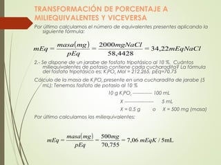 TRANSFORMACIÓN DE PORCENTAJE A
MILIEQUIVALENTES Y VICEVERSA
Por último calculamos el número de equivalentes presentes aplicando la
siguiente fórmula:
2.- Se dispone de un jarabe de fosfato tripotásico al 10 %. Cuántos
miliequivalentes de potasio contiene cada cucharadita? La fórmula
del fosfato tripotásico es: K3PO4; Mol = 212.265, pEq=70,75
Cálculo de la masa de K3PO4 presente en una cucharadita de jarabe (5
mL): Tenemos fosfato de potasio al 10 %
10 g K3PO4 ------------ 100 mL
X ------------------ 5 mL
X = 0,5 g o X = 500 mg (masa)
Por último calculamos los miliequivalentes:
( ) mEqNaCl=
mgNaCl
=
pEq
mgmasa
=mEq 34,22
58,4428
2000
( ) 5mL/7,06
70,755
500
mEqK=
mg
=
pEq
mgmasa
=mEq
 