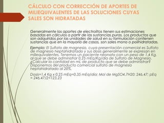 CÁLCULO CON CORRECCIÓN DE APORTES DE
MILIEQUIVALENTES DE LAS SOLUCIONES CUYAS
SALES SON HIDRATADAS
Generalmente los aportes de electrolitos tienen sus estimaciones
basadas en cálculos a partir de las sustancias puras. Los productos que
son adquiridos por las unidades de salud en su formulación contienen
sustancias que en la mayoría de casos, son sales mono o polihidratadas.
Ejemplo: El Sulfato de magnesio, cuya presentación comercial es Sulfato
de magnesio heptahidratado y sus dosis generalmente se expresan en
miliequivalentes. Tenemos un paciente neonato con un peso de 1,4 Kg,
al que se debe administrar 0,25 mEq/Kg/día de Sulfato de Magnesio.
¿Calcular la cantidad en mL de producto que se debe administrar?
Disponemos del producto comercial sulfato de magnesio
heptahidratado al 20%.
Dosis=1.4 Kg x 0.25 mEq=0.35 mEq/día; Mol de MgSO4.7H20: 246,47; pEq
= 246,47/2=123,23
 