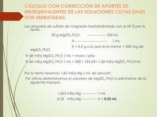 CÁLCULO CON CORRECCIÓN DE APORTES DE
MILIEQUIVALENTES DE LAS SOLUCIONES CUYAS SALES
SON HIDRATADAS
Las ampollas de sulfato de magnesio heptahidratado son al 20 % por lo
tanto:
20 g MgSO4.7H2O ---------------- 100 mL
X----------------------------- 1 mL
X = 0,2 g o lo que es lo mismo = 200 mg de
MgSO4.7H2O
 # de mEq MgSO4.7H2O / mL = masa / pEq
 # de mEq MgSO4.7H2O / mL = 200 / 123,23= 1,62 mEq MgSO4.7H2O/mL
Por lo tanto tenemos 1,62 mEq Mg / mL de solución
 Por último determinamos el volumen de MgSO4.7H2O a administrar de la
siguiente manera:
1,623 mEq Mg ------------- 1 mL
0,35 mEq Mg ------------- X = 0,22 mL
 