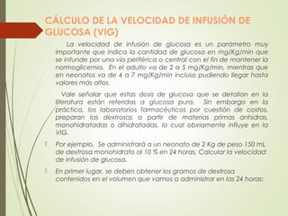CÁLCULO DE LA VELOCIDAD DE INFUSIÓN DE
GLUCOSA (VIG)
La velocidad de infusión de glucosa es un parámetro muy
importante que indica la cantidad de glucosa en mg/Kg/min que
se infunde por una vía periférica o central con el fin de mantener la
normoglicemia. En el adulto va de 2 a 5 mg/Kg/min, mientras que
en neonatos va de 4 a 7 mg/Kg/min incluso pudiendo llegar hasta
valores más altos.
Vale señalar que estas dosis de glucosa que se detallan en la
literatura están referidas a glucosa pura. Sin embargo en la
práctica, los laboratorios farmacéuticos por cuestión de costos,
preparan las dextrosas a partir de materias primas anhidras,
monohidratadas o dihidratadas, lo cual obviamente influye en la
VIG.
 Por ejemplo. Se administrará a un neonato de 2 Kg de peso 150 mL
de dextrosa monohidrato al 10 % en 24 horas. Calcular la velocidad
de infusión de glucosa.
 En primer lugar, se deben obtener los gramos de dextrosa
contenidos en el volumen que vamos a administrar en las 24 horas:
 