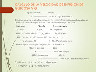 CÁLCULO DE LA VELOCIDAD DE INFUSIÓN DE
GLUCOSA VIG
10 g dextrosa.H20 --------- 100 mL
X ---------------------- 150 mL = 15 g dextrosa.H2O
Seguidamente, se realiza la corrección de pureza, tomando como base el peso
molecular tanto de la glucosa monohidrato como de glucosa pura.
Molécula Fórmula Peso molecular
Glucosa C6H12O6 180,16 g/mol
Glucosa monohidrato C6H12O6.H2O 198,17 g/mol
198,17 g glucosa.H20 ----------- 180,16 g glucosa pura
15 g glucosa.H20 -------------- X = 13,637 g glucosa pura
Con estos gramos de glucosa pura, se calcula la VIG
13,637 g glucosa ------------ 24 h
X---------------------------- 1 h = 558,2 mg/h
558,2 mg glucosa ---------------- 60 min
X--------------------------------- 1 min = 9,47 mg/min de glucosa
Por último se divide para el peso del paciente:
9,47 mg/min / 2 Kg = 4,74 mg/Kg/min
 