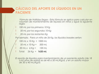 CÁLCULO DEL APORTE DE LÍQUIDOS EN UN
PACIENTE
Fórmula de Holliday-Segar.- Esta fórmula se aplica para calcular en
volumen de mantenimiento de líquidos en niños y sigue la siguiente
regla:
 100 mL por los primeros 10 Kg
 50 mL por los segundos 10 Kg
 20 mL por los restantes Kg
Por ejemplo. Para un niño de 26 Kg, los líquidos basales serían:
 100 mL x 10 Kg = 1000 mL
 50 mL x 10 Kg = 500 mL
 20 mL x 6 Kg = 120 mL
 Total: 26 Kg = 1620 mL
El aporte de líquidos para mantenimiento de un paciente adulto (de 18
a 65 años de edad) es de 40 a 50 mL/Kg/d, y en un adulto mayor
de 30 a 40 mL/Kg/d.
 