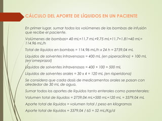CÁLCULO DEL APORTE DE LÍQUIDOS EN UN PACIENTE
En primer lugar, sumar todos los volúmenes de las bombas de infusión
que recibe el paciente.
Volúmenes de bombas= 40 mL+11,7 mL+9,75 mL+11,7+1,81+40 mL=
114.96 mL/h
Total de líquidos en bombas = 114,96 mL/h x 24 h = 2759,04 mL
Líquidos de solventes intravenosos = 400 mL (en piperacilina) + 100 mL
(en omeprazol)
Líquidos de solventes intravenosos = 400 + 100 = 500 mL
Líquidos de solventes orales = 30 x 4 = 120 mL (en risperidona)
Se considera que cada dosis de medicamentos orales se pasan con
alrededor de 30 mL de agua.
Sumar todos los aportes de líquidos tanto enterales como parenterales:
Volumen total de líquidos = 2759,04 mL+500 mL+120 mL = 3379,04 mL
Aporte total de líquidos = volumen total / peso en kilogramos
Aporte total de líquidos = 3379,04 / 65 = 52 mL/Kg/d
 