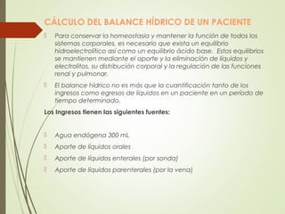 CÁLCULO DEL BALANCE HÍDRICO DE UN PACIENTE
 Para conservar la homeostasia y mantener la función de todos los
sistemas corporales, es necesario que exista un equilibrio
hidroelectrolítico así como un equilibrio ácido base. Estos equilibrios
se mantienen mediante el aporte y la eliminación de líquidos y
electrolitos, su distribución corporal y la regulación de las funciones
renal y pulmonar.
 El balance hídrico no es más que la cuantificación tanto de los
ingresos como egresos de líquidos en un paciente en un período de
tiempo determinado.
Los Ingresos tienen las siguientes fuentes:
 Agua endógena 300 mL
 Aporte de líquidos orales
 Aporte de líquidos enterales (por sonda)
 Aporte de líquidos parenterales (por la vena)
 