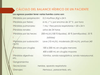 CÁLCULO DEL BALANCE HÍDRICO DE UN PACIENTE
Los egresos pueden tener varias fuentes como son:
Pérdidas por perspiración: 0,5 mLxPeso (Kg) x 24 h
Pérdidas por fiebre: 6 mL / ° c por encima de 37 °c por hora
Pérdidas pulmonares: 1 mL/ Frecuencia respiratorias > 20 x 24 h
Pérdidas renales: orina de 24 horas
Pérdidas por las heces: 200 mL/d (100 % líquidas), 50 % (semilíquidas), 33 %
 (sólidas)
Pérdidas por sudoración: Leve (10 mL/h), moderada (20 mL/h), profusa (40
mL/h)
Pérdidas por cirugías: 100 a 200 mL en cirugías menores
 400 a 600 mL en cirugías mayores
Pérdidas digestivas: Vómitos, sonda nasogástirca, sonda nasoyeyunal,
etc.
Sangramientos
Secreciones: heridas, aparato respiratorio
Drenajes: Hemosuc, paracentesis, etc.
 