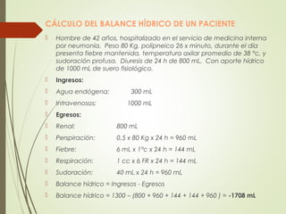 CÁLCULO DEL BALANCE HÍDRICO DE UN PACIENTE
 Hombre de 42 años, hospitalizado en el servicio de medicina interna
por neumonía. Peso 80 Kg, polipneico 26 x minuto, durante el día
presenta fiebre mantenida, temperatura axilar promedio de 38 °c, y
sudoración profusa. Diuresis de 24 h de 800 mL. Con aporte hídrico
de 1000 mL de suero fisiológico.
 Ingresos:
 Agua endógena: 300 mL
 Intravenosos: 1000 mL
 Egresos:
 Renal: 800 mL
 Perspiración: 0,5 x 80 Kg x 24 h = 960 mL
 Fiebre: 6 mL x 1°c x 24 h = 144 mL
 Respiración: 1 cc x 6 FR x 24 h = 144 mL
 Sudoración: 40 mL x 24 h = 960 mL
 Balance hídrico = Ingresos - Egresos
 Balance hídrico = 1300 – (800 + 960 + 144 + 144 + 960 ) = -1708 mL
 