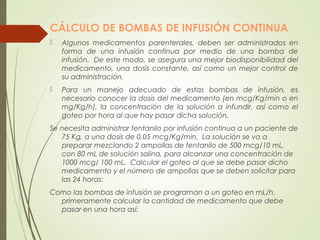 CÁLCULO DE BOMBAS DE INFUSIÓN CONTINUA
 Algunos medicamentos parenterales, deben ser administrados en
forma de una infusión continua por medio de una bomba de
infusión. De este modo, se asegura una mejor biodisponibilidad del
medicamento, una dosis constante, así como un mejor control de
su administración.
 Para un manejo adecuado de estas bombas de infusión, es
necesario conocer la dosis del medicamento (en mcg/Kg/min o en
mg/Kg/h), la concentración de la solución a infundir, así como el
goteo por hora al que hay pasar dicha solución.
Se necesita administrar fentanilo por infusión continua a un paciente de
75 Kg, a una dosis de 0,05 mcg/Kg/min. La solución se va a
preparar mezclando 2 ampollas de fentanilo de 500 mcg/10 mL,
con 80 mL de solución salina, para alcanzar una concentración de
1000 mcg/ 100 mL. Calcular el goteo al que se debe pasar dicho
medicamento y el número de ampollas que se deben solicitar para
las 24 horas:
Como las bombas de infusión se programan a un goteo en mL/h,
primeramente calcular la cantidad de medicamento que debe
pasar en una hora así:
 