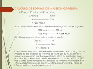 CÁLCULO DE BOMBAS DE INFUSIÓN CONTINUA
0,05 mcg x 75 kg/min = 3,75 mcg/min
3,75 mcg ----------------- 1 min
X ----------------------- 60 min
X = 225 mcg/h
Ahora tomar la concentración del medicamento para calcular el goteo:
1000 mcg ------------ 100 mL
225 mcg ------------ X = 22,5 mL/h
Por último calcular el número de ampollas a solicitar:
22,5 mL -------------- 1 h
X ------------------- 24 h
X = 540 mL / d
Como la concentración del medicamento diluido es de 1000 mcg / 100 mL
(mezcla de dos ampollas de fentanilo de 10 mL con 80 mL de solución
salina), y se preparan bombas parciales de 100 ml de la solución, para
pasar los 540 mL en realidad se deben preparar 6 bombas de 100 mL (600
mL), y como cada bomba lleva 2 ampollas de fentanilo, entonces: 6 X 2 =
12 ampollas de fentanilo se deben solicitar para administrar 24 horas de
infusión continua de este medicamento.
 