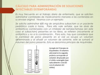 CÁLCULO PARA ADMINISTRACIÓN DE SOLUCIONES
INYECTABLES EXTEMPORÁNEAS
Es muy frecuente en el trabajo diario de enfermería, que se soliciten
administrar cantidades de medicamento menores a las contenidas en
su envase original. Veamos con un ejemplo:
Se solicita adminsitrar 600 mg de ampicilina sulbactam a un paciente
pediátrico cada 6 horas. Para ello vale señalar, que las dosis de
antibióticos combinados con un inhibidor de betalactamasa (en este
caso el sulbactam) presentes en los libros, se refieren únicamente al
antibiótico y no a la combinación. Para esto, hay que considerar que
la cantidad de polvo presente en el vial ya ocupa un volumen
determinado y al añadir un volumen de solvente, este se sumará al
volumen del polvo presente. Esto se denomina principio de Arquímides.
 