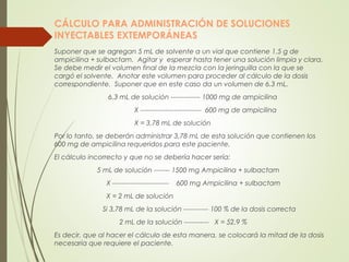 CÁLCULO PARA ADMINISTRACIÓN DE SOLUCIONES
INYECTABLES EXTEMPORÁNEAS
Suponer que se agregan 5 mL de solvente a un vial que contiene 1.5 g de
ampicilina + sulbactam. Agitar y esperar hasta tener una solución limpia y clara.
Se debe medir el volumen final de la mezcla con la jeringuilla con la que se
cargó el solvente. Anotar este volumen para proceder al cálculo de la dosis
correspondiente. Suponer que en este caso da un volumen de 6.3 mL.
6.3 mL de solución ------------- 1000 mg de ampicilina
X --------------------------- 600 mg de ampicilina
X = 3,78 mL de solución
Por lo tanto, se deberán administrar 3,78 mL de esta solución que contienen los
600 mg de ampicilina requeridos para este paciente.
El cálculo incorrecto y que no se debería hacer sería:
5 mL de solución ------- 1500 mg Ampicilina + sulbactam
X ------------------------- 600 mg Ampicilina + sulbactam
X = 2 mL de solución
Si 3,78 mL de la solución ----------- 100 % de la dosis correcta
2 mL de la solución ----------- X = 52,9 %
Es decir, que al hacer el cálculo de esta manera, se colocará la mitad de la dosis
necesaria que requiere el paciente.
 