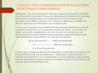 CÁLCULO PARA ADMINISTRACIÓN DE SOLUCIONES
INYECTABLES EXTEMPORÁNEAS
Ahora bien, una vez calculada la dosis que requiere el paciente, se debe
calcular la mínima dilución a la que se debe llevar esta dosis a fin de poder
administrar el medicamento con seguridad sin producir reacciones
adversas como flebitis, dolor etc. Etc. Para eso, debemos considerar la
dilución estándar recomendada por los fabricantes.
En este caso, suponer que el fabricante recomienda administrar el vial de
ampicilina sulbactam con un volumen mínimo de 50 mL, por lo tanto, se
debe hacer esta consideración a fin de calcular el volumen al cual
debemos llevar la dosis de 600 mg que requiere el paciente para poder
administrarle este medicamento en infusión intermitente.
50 mL de solvente ------- 1000 mg Ampicilina
X ------------------------- 600 mg Ampicilina
X = 30 mL de solvente
Es decir que, la dosis de 600 mg de ampicilina, contenidas en los 3,8 mL de
la reconstitución del vial de ampicilina + sulbactam, se debe llevar a un
volumen final de 30 mL con un disolvente en un microgotero, para de esta
manera administrar el medicamento de manera segura y de acuerdo a las
recomendaciones del fabricante.
 