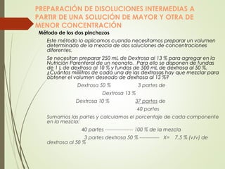 PREPARACIÓN DE DISOLUCIONES INTERMEDIAS A
PARTIR DE UNA SOLUCIÓN DE MAYOR Y OTRA DE
MENOR CONCENTRACIÓN
Método de los dos pinchazos
Este método lo aplicamos cuando necesitamos preparar un volumen
determinado de la mezcla de dos soluciones de concentraciones
diferentes.
Se necesitan preparar 250 mL de Dextrosa al 13 % para agregar en la
Nutrición Parenteral de un neonato. Para ello se disponen de fundas
de 1 L de dextrosa al 10 % y fundas de 500 mL de dextrosa al 50 %.
¿Cuántos mililitros de cada una de las dextrosas hay que mezclar para
obtener el volumen deseado de dextrosa al 13 %?
  Dextrosa 50 % 3 partes de
Dextrosa 13 %
Dextrosa 10 % 37 partes de
40 partes
Sumamos las partes y calculamos el porcentaje de cada componente
en la mezcla:
40 partes ----------------- 100 % de la mezcla
3 partes dextrosa 50 % ------------ X= 7,5 % (v/v) de
dextrosa al 50 %
 