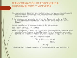 TRANSFORMACIÓN DE PORCENTAJE A
MILIEQUIVALENTES Y VICEVERSA
Muchas veces se disponen de medicamentos cuya concentración está
expresada en porcentaje y las prescripciones se realizan en
miliequivalentes.
1.- Se disponen de ampollas de 10 mL de Cloruro de sodio al 20 %.
¿Cuántos miliequivalentes de sodio existen en la ampolla? Mol =
58,4428
Luego calculamos el peso equivalente del compuesto.
pEq NaCl = 58,4428 / 1 = 58,4428
Ahora calculamos la masa del compuesto (en miligramos) presente en la
solución (en este caso en los 10 mL que tiene la ampolla) tomando
como base su concentración en porcentaje de la siguiente manera:
NaCl 20 % significa que:
20 g NaCl ---------- 100 mL
X --------------- 10 mL
X = 2 g
Dado que 1 g contiene 1000 mg, en este caso 2 g = 2000 mg (masa)
 
