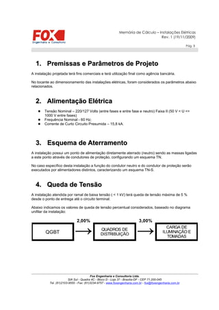 Memória de Cálculo – Instalações Elétricas
Rev. 1 (19/11/2009)
Pág. 3
1.1. Premissas e Parâmetros de ProjetoPremissas e Parâmetros de Projeto
A instalação projetada terá fins comerciais e terá utilização final como agência bancária.
No tocante ao dimensionamento das instalações elétricas, foram considerados os parâmetros abaixo
relacionados.
2.2. Alimentação ElétricaAlimentação Elétrica
 Tensão Nominal – 220/127 Volts (entre fases e entre fase e neutro) Faixa II (50 V < U <=
1000 V entre fases)
 Frequência Nominal - 60 Hz;
 Corrente de Curto Circuito Presumida – 15,8 kA.
3.3. Esquema de AterramentoEsquema de Aterramento
A instalação possui um ponto de alimentação diretamente aterrado (neutro) sendo as massas ligadas
a este ponto através de condutores de proteção, configurando um esquema TN.
No caso específico desta instalação a função do condutor neutro e do condutor de proteção serão
executados por alimentadores distintos, caracterizando um esquema TN-S.
4.4. Queda de TensãoQueda de Tensão
A instalação atendida por ramal de baixa tensão ( < 1 kV) terá queda de tensão máxima de 5 %
desde o ponto de entrega até o circuito terminal.
Abaixo indicamos os valores de queda de tensão percentual considerados, baseado no diagrama
unifilar da instalação:
Fox Engenharia e Consultoria Ltda.
SIA Sul - Quadra 4C - Bloco D - Loja 37 - Brasília-DF - CEP 71.200-045
Tel. (61)2103-9555 - Fax: (61)3234-9757 - www.foxengenharia.com.br - fox@foxengenharia.com.br
2,00% 3,00%
QGBT → →QUADROS DE
DISTRIBUIÇÃO
CARGA DE
ILUMINAÇÃO E
TOMADAS
 
