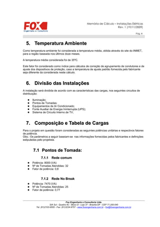 Memória de Cálculo – Instalações Elétricas
Rev. 1 (19/11/2009)
Pág. 4
5.5. Temperatura AmbienteTemperatura Ambiente
Como temperatura ambiente foi considerada a temperatura média, obtida através do site do INMET,
para a região baseada nos últimos doze meses.
A temperatura média considerada foi de 35ºC.
Este fator foi considerado como índice para cálculos de correção de agrupamento de condutores e de
ajuste dos dispositivos de proteção, caso a temperatura de ajuste padrão fornecida pelo fabricante
seja diferente da considerada neste cálculo.
6.6. Divisão das InstalaçõesDivisão das Instalações
A instalação será dividida de acordo com as características das cargas, nos seguintes circuitos de
distribuição:
 Iluminação;
 Pontos de Tomadas;
 Equipamentos de Ar Condicionado;
 Fonte Auxiliar de Energia Ininterrupta (UPS);
 Sistema de Circuito Interno de TV;
7.7. Composição e Tabela de CargasComposição e Tabela de Cargas
Para o projeto em questão foram consideradas as seguintes potências unitárias e respectivos fatores
de potência.
Obs.: Os parâmetros a seguir baseiam-se nas informações fornecidas pelos fabricantes e definições
estipuladas pelo projetista.
7.17.1 Pontos de Tomada:Pontos de Tomada:
7.1.17.1.1 Rede comumRede comum
 Potência: 8000 (VA)
 Nº de Tomadas Atendidas: 32
 Fator de potência: 0,8
7.1.27.1.2 Rede No BreakRede No Break
 Potência: 7470 (VA)
 Nº de Tomadas Atendidas: 25
 Fator de potência: 0,77
Fox Engenharia e Consultoria Ltda.
SIA Sul - Quadra 4C - Bloco D - Loja 37 - Brasília-DF - CEP 71.200-045
Tel. (61)2103-9555 - Fax: (61)3234-9757 - www.foxengenharia.com.br - fox@foxengenharia.com.br
 