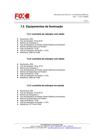 Memória de Cálculo – Instalações Elétricas
Rev. 1 (19/11/2009)
Pág. 5
7.27.2 Equipamentos de iluminaçãoEquipamentos de iluminação
7.2.17.2.1 Luminária de sobreporLuminária de sobrepor com aletascom aletas
 Rendimento: 69%
 Tipo de Lâmpada: T8 de 32 W
 Número de Lâmpadas: 2
 Tipo de Dispositivo de Partida: Reator Eletrônico dimerizável
 Número de Dispositivos de Partida:1
 Fator de Potência: >0,95
 THD do Dispositivo de Partida: =<12%
 Referência: 3580 da ITAIM
7.2.27.2.2 Luminária de sobrepor com aletasLuminária de sobrepor com aletas
 Rendimento: 69%
 Tipo de Lâmpada: T8 de 16 W
 Número de Lâmpadas: 2
 Tipo de Dispositivo de Partida: Reator Eletrônico dimerizável
 Número de Dispositivos de Partida:1
 Fator de Potência: >0,95
 THD do Dispositivo de Partida: =<12%
 Referência: 3580 da ITAIM
7.2.37.2.3 Luminária de sobrepor em paredeLuminária de sobrepor em parede
 Rendimento: 69%
 Tipo de Lâmpada: T8 de 32 W
 Número de Lâmpadas: 2
 Tipo de Dispositivo de Partida: Reator Eletrônico dimerizável
 Número de Dispositivos de Partida:1
 Fator de Potência: >0,95
 THD do Dispositivo de Partida: =<12%
 Referência: LPT18 da ITAIM
Fox Engenharia e Consultoria Ltda.
SIA Sul - Quadra 4C - Bloco D - Loja 37 - Brasília-DF - CEP 71.200-045
Tel. (61)2103-9555 - Fax: (61)3234-9757 - www.foxengenharia.com.br - fox@foxengenharia.com.br
 
