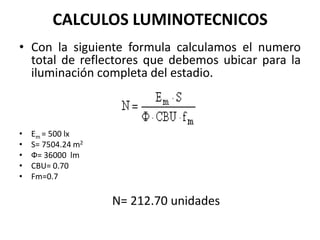 CALCULOS LUMINOTECNICOS
• Con la siguiente formula calculamos el numero
  total de reflectores que debemos ubicar para la
  iluminación completa del estadio.



•   Em = 500 lx
•   S= 7504.24 m2
•   Ф= 36000 lm
•   CBU= 0.70
•   Fm=0.7

                    N= 212.70 unidades
 