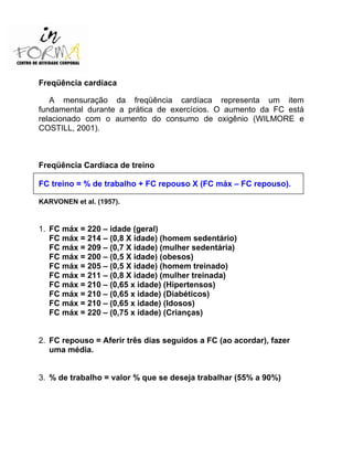 Freqüência cardíaca
A mensuração da freqüência cardíaca representa um item
fundamental durante a prática de exercícios. O aumento da FC está
relacionado com o aumento do consumo de oxigênio (WILMORE e
COSTILL, 2001).
Freqüência Cardíaca de treino
FC treino = % de trabalho + FC repouso X (FC máx – FC repouso).
KARVONEN et al. (1957).
1. FC máx = 220 – idade (geral)
FC máx = 214 – (0,8 X idade) (homem sedentário)
FC máx = 209 – (0,7 X idade) (mulher sedentária)
FC máx = 200 – (0,5 X idade) (obesos)
FC máx = 205 – (0,5 X idade) (homem treinado)
FC máx = 211 – (0,8 X idade) (mulher treinada)
FC máx = 210 – (0,65 x idade) (Hipertensos)
FC máx = 210 – (0,65 x idade) (Diabéticos)
FC máx = 210 – (0,65 x idade) (Idosos)
FC máx = 220 – (0,75 x idade) (Crianças)
2. FC repouso = Aferir três dias seguidos a FC (ao acordar), fazer
uma média.
3. % de trabalho = valor % que se deseja trabalhar (55% a 90%)
 