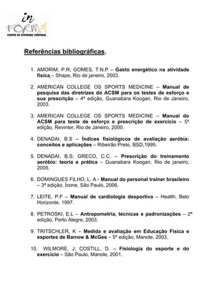 Referências bibliográficas.
1. AMORIM, P.R; GOMES, T.N.P – Gasto energético na atividade
física – Shape, Rio de janeiro, 2003.
2. AMERICAN COLLEGE OS SPORTS MEDICINE – Manual de
pesquisa das diretrizes do ACSM para os testes de esforço e
sua prescrição – 4ª edição, Guanabara Koogan, Rio de Janeiro,
2003.
3. AMERICAN COLLEGE OS SPORTS MEDICINE – Manual do
ACSM para teste de esforço e prescrição de exercício – 5ª
edição, Revinter, Rio de Janeiro, 2000.
4. DENADAI, B.S – Índices fisiológicos de avaliação aeróbia:
conceitos e aplicações – Ribeirão Preto, BSD,1999.
5. DENADAI, B.S; GRECO, C.C. – Prescrição do treinamento
aeróbio: teoria e prática – Guanabara Koogan, Rio de janeiro,
2005.
6. DOMINGUES FILHO, L. A - Manual do personal trainer brasileiro
– 3ª edição, Ícone, São Paulo, 2006.
7. LEITE, P.F – Manual de cardiologia desportiva – Health, Belo
Horizonte, 1997.
8. PETROSKI, E.L – Antropometria, técnicas e padronizações – 2ª
edição, Porto Alegre, 2003.
9. TRITSCHLER, K – Medida e avaliação em Educação Física e
esportes de Barrow & McGee – 5ª edição, Manole, 2003.
10. WILMORE, J; COSTILL, D. – Fisiologia do esporte e do
exercício – São Paulo, Manole, 2001.
 