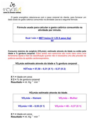 O gasto energético relaciona-se com o peso corporal do cliente, para fornecer um
dado exato do gasto calórico consumido na atividade usa-se a seguinte fórmula:
Fórmula usada para calcular o gasto calórico consumido na
atividade por minuto.
Kcal / min = MET treino X 1,25 X peso (kg)
60
Consumo máximo de oxigênio (VO2máx), estimado através da idade ou então pela
idade e % gordura corporal. Estes testes sem exercícios são muito úteis como uma
ferramenta rápida e fácil de classificação quando não é necessária uma alta precisão da
potência aeróbia da aptidão cardiorrespiratória.
VO2máx estimado através da idade e % gordura corporal
VO2
máx = 57,50 – 0,31 (X 1) – 0,37 (X 2)
X 1 = Idade em anos
X 2 = % de gordura corporal
Resultado = ml. Kg -1.
min- 1
VO2máx estimado através da idade.
VO2máx – Homem VO2máx – Mulher
VO2máx = 60 – 0,55 (X 1) VO2máx = 48 – 0,37 (X 1)
X 1 = Idade em anos
Resultado = ml. Kg -1.
min- 1
 