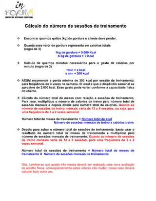 Cálculo do número de sessões de treinamento
Encontrar quantos quilos (kg) de gordura o cliente deve perder.
Quanto esse valor de gordura representa em calorias totais
(regra de 3)
1kg de gordura = 9.000 Kcal
X kg de gordura = ? Kcal
Cálculo de quantos minutos necessários para o gasto de calorias por
minuto (regra de 3)
1min = x kcal
x min = 300 kcal
ACSM recomenda a perda mínima de 300 kcal por sessão de treinamento,
para freqüência de 3 vezes na semana. O ideal e que o dispêndio semanal se
aproxime de 2.000 kcal. Esse gasto pode variar conforme a capacidade física
do cliente.
Cálculo do número total de meses com relação a sessões de treinamento.
Para isso, multiplique o número de calorias de treino pelo número total de
sessões mensais e depois divida pelo número total de calorias. Quanto ao
número de sessões de treino mensais varia de 12 a 8 sessões, ou seja, para
uma freqüência de 3 a 2 vezes semanal.
Número total de meses de treinamento = Número total de kcal
Número de sessões mensais de treino x calorias treino
Depois para achar o número total de sessões de treinamento, basta usar o
resultado do número total de meses de treinamento e multiplicar pelo
número de sessões mensais de treinamento. Quanto ao número de sessões
de treino mensais varia de 12 a 8 sessões, para uma freqüência de 3 a 2
vezes semanal.
Número total de sessões de treinamento = Número total de meses de
treinamento X Número de sessões mensais de treinamento
Obs. Lembre-se que acada três meses deverá ser realizado uma nova avaliação
de aptidão física, conseqüentemente estes valores irão mudar, nesse caso deverá
calcular tudo outra vez.
 