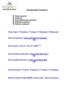 Composição Corporal
Peso corporal
Estatura
Circunferências corporais
Diâmetros ósseos
Dobras cutâneas
Peso Total = P Gordura + P ósseo + P Residual + P Muscular
Peso da gordura = peso atual (kg) X % gordura
100
Peso ósseo = 3,2. (h 2
x R x F x 400) 0,712
Peso residual masculino = peso atual (kg) X 24,1
100
Peso residual feminino = peso atual (kg) X 20,9
100
Peso muscular = P atual - (P gordura + P ósseo + P residual)
Massa corporal magra (MCM) = peso atual – peso da gordura
 