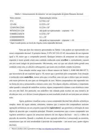 Tabela 1: Armazenamento de números1 em um computador de ponto flutuante decimal.
Valor externo                               Representação interna
37.5                                        0.3750 x 102
123.456                                     0.1235 x 103
123456789.12345                             0.1234 x 109
9876543210.1234                             não pode ser representado – expoente = 10
0.0000012345678                             0.1234 x 10-5
0.9999999999999                             0.1 x 101
0.0000000000375                      não pode ser representado – expoente = -10
1
 Aqui é usado ponto, ao invés da vírgula, como separador decimal.


              Note que dois dos números apresentados na Tabela 1 não podem ser representados em
nosso computador decimal. O primeiro destes, 9 876 543 210.123 45, necessitaria de um expoente
igual a 10, maior que o computador permite. Qualquer tentativa de armazenar um número cujo
expoente é muito grande criará uma condição conhecida como overflow e, normalmente, causará
um erro neste estágio do processamento. Obviamente, uma vez que um cálculo tenha gerado uma
condição como esta, os cálculos subsequentes, que usam este resultado, estarão incorretos.
              Uma situação similar surge com o último número da Tabela 1, 0.000 000 000 037 5,
que necessitaria de um expoente igual a -10, menor que o permitido pelo computador. Esta situação
é conhecida como underflow, menos séria que o overflow, uma vez que o efeito é que um número
está muito próximo de zero para ser distinguido de zero. Muitos computadores não reportarão isto
na forma de erro e armazenarão o número como zero. Em alguns cálculos, entretanto, é importante
saber quando a situação de underflow ocorreu; alguns computadores relatam a sua ocorrência como
um erro não fatal. Em particular, um underflow não relatado pode resultar em uma tentativa de
divisão por zero, se o divisor é muito pequeno ou num resultado errado de um teste para um número
nulo.
              Agora, podemos visualizar como o nosso computador decimal fará cálculos aritméticos
simples. Antes de seguir adiante, entretanto, notamos que a maioria dos computadores realizam
operações aritméticas em um conjunto especial de registradores1 que permitem a utilização de mais
dígitos de precisão que a memória principal. Portanto, assumiremos que o nosso computador tem
registros aritméticos capazes de armazenar números de oito dígitos decimais – isto é, o dobro da
precisão da memória. Quando o resultado de uma operação aritmética é armazenado na memória,
assumiremos que ele será arredondado à precisão do computador – em nosso caso, quatro dígitos
decimais.
1 Maiores detalhes sobre registradores em http://en.wikipedia.org/wiki/Processor_register.
 