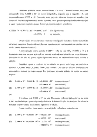 Considere, primeiro, a soma de duas frações 11/9 e 1/3. O primeiro número, 11/9, será
armazenado como 0.1222 x 101 em nosso computador, enquanto que o segundo, 1/3, será
armazenado como 0.3333 x 100. Entretanto, antes que estes números possam ser somados, eles
devem ser convertidos para terem o mesmo expoente, sendo que os dígitos após espaço na descrição
a seguir representam os dígitos extras, disponíveis nos registradores aritméticos:


0.1222 x 101 + 0.0333 3 x 101 → 0.1555 3 x 101      (nos registradores)
                              → 0.1555 x 101        (na memória)


            Observe que o processo é tomar o número com expoente mais baixo e então aumentá-lo
até atingir o expoente do outro número, fazendo o deslocamento correspondente na mantissa para a
direita (então, desnormalizando-a).
            A representação interna correta de (11/9 + 1/3), ou seja 14/9, é 0.1556 x 10 1 e é
importante notar que mesmo neste cálculo simples, realizado em aritmética de ponto flutuante,
introduziu-se um erro no quarto dígito significante devido ao arredondamento feito durante o
cálculo.
            Considere, agora, o resultado de um cálculo um pouco mais longo, no qual cinco
números, 4, 0.0004, 0.0004, 0.0004 e 0.0004, são somados. Uma vez que cálculos aritméticos em
computadores sempre envolvem apenas dois operandos em cada estágio, os passos são como
seguem:


(1)    0.4000 x 101 + 0.0000 4 x 101 → 0.4000 4 x 101       (nos registradores)
                                      → 0.4000 x 101        (na memória)
(2)    0.4000 x 101 + 0.0000 4 x 101 → 0.4000 4 x 101       (nos registradores)
                                      → 0.4000 x 101        (na memória)
etc.
            O resultado será 0.4000 x 101, ou seja, 4.0, quando podemos facilmente ver que seria
4.002, arredondado para quatro dígitos significativos. A denormalização forçou alguns dos números
tornarem-se efetivamente nulos durante o processo de adição.
            Agora, considere o que acontece se a adição for realizada na ordem inversa:


(1)    0.4000 x 10-3 + 0.4000 x 10-3 → 0.8000 x 10-3        (nos registradores)
                                      → 0.8000 x 10-3       (na memória)
(2)    0.8000 x 10-3 + 0.4000 x 10-3 → 1.2000 x 10-3        (nos registradores)
                                      → 0.1200 0 x 10-2     (nos registradores)
 