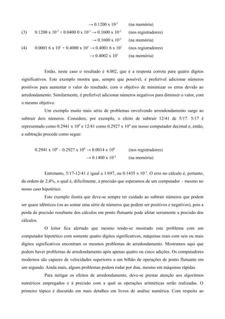 → 0.1200 x 10-2        (na memória)
(3)    0.1200 x 10-2 + 0.0400 0 x 10-2 → 0.1600 x 10-2     (nos registradores)
                                      → 0.1600 x 10-2      (na memória)
(4)    0.0001 6 x 101 + 0.4000 x 101 → 0.4001 6 x 101      (nos registradores)
                                     → 0.4002 x 101        (na memória)


            Então, neste caso o resultado é 4.002, que é a resposta correta para quatro dígitos
significativos. Este exemplo mostra que, sempre que possível, é preferível adicionar números
positivos para aumentar o valor do resultado, com o objetivo de minimizar os erros devido ao
arredondamento. Similarmente, é preferível adicionar números negativos para diminuir o valor, com
o mesmo objetivo.
            Um exemplo muito mais sério de problemas envolvendo arrendondamento surge ao
subtrair dois números. Considere, por exemplo, o efeito de subtrair 12/41 de 5/17. 5/17 é
representado como 0.2941 x 100 e 12/41 como 0.2927 x 10 0 em nosso computador decimal e, então,
a subtração procede como segue:


       0.2941 x 100 – 0.2927 x 100 → 0.0014 x 100          (nos registradores)
                                   → 0.1400 x 10-2         (na memória)


            Entretanto, 5/17-12/41 é igual a 1/697, ou 0.1435 x 10 -2. O erro no cálculo é, portanto,
da ordem de 2,4%, o qual é, dificilmente, a precisão que esperamos de um computador – mesmo no
nosso caso hipotético.
            Este exemplo ilustra que deve-se sempre ter cuidado ao subtrair números que podem
ser quase idênticos (ou ao somar uma série de números que podem ser positivos e negativos), pois a
perda de precisão resultante dos cálculos em ponto flutuante pode afetar seriamente a precisão dos
cálculos.
            O leitor fica alertado que mesmo tendo-se mostrado este problema com um
computador hipotético com somente quatro dígitos significativos, máquinas reais com seis ou mais
dígitos significativos encontram os mesmos problemas de arredondamento. Mostramos aqui que
podem haver problemas de arredondamento após apenas quatro ou cinco adições. Os computadores
modernos são capazes de velocidades superiores a um bilhão de operações de ponto flutuante em
um segundo. Ainda mais, alguns problemas podem rodar por dias, mesmo em máquinas rápidas.
            Para mitigar os efeitos de arredondamento, deve-se prestar atenção aos algoritmos
numéricos empregados e à precisão com a qual as operações aritméticas serão realizadas. O
primeiro tópico é discutido em mais detalhes em livros de análise numérica. Com respeito ao
 