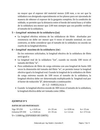 Elaborado por: Ing. Rubén J. González P. Página 7 de 9
no mayor que el espesor del material menos 2.00 mm, a no ser que la
soldadura sea designada especialmente en los planos para ser ejecutada de
manera de obtener el espesor de la garganta completa. En la condición de
soldado, se permite que la distancia entre el borde del metal base y el talón
de la soldadura sea menor que 2.00 mm siempre que sea posible verificar
el tamaño de la soldadura.
(Lw)
 La longitud efectiva mínima de las soldaduras de filete diseñadas por
resistencia no debe ser menor que 4 veces el tamaño nominal, en caso
contrario, se debe considerar que el tamaño de la soldadura no exceda un
cuarto de su longitud efectiva.
En los extremos solicitados, la longitud efectiva de la soldadura de filete
será igual a:
 La longitud real de la soldadura “Lw”, cuando no exceda 100 veces el
tamaño del filete “w”
 Para soldaduras de filete de carga extrema con una longitud de hasta 100
veces la dimensión del tama o del filete “w”, se permite tomar la longitud
efectiva igual a la longitud real. Cuando la longitud de la soldadura de filete
de carga extrema excede de 100 veces el tamaño de la soldadura, la
longitud efectiva debe ser determinada multiplicando la longitud real por
el factor de reducción “β”, determinado a continuación
β 1 2 – 0 002 L/w ≤ 1
 Cuando la longitud efectiva excede de 300 veces el tamaño de la soldadura,
la longitud efectiva debe ser tomada como 180w.
Viga VP-250 tw= 0.45 cm d= 25 cm tf= 0.90 cm bf= 15 cm
Columna VP-350 tw= 0.60 cm d= 35 cm tf= 1.2 cm bf= 17.5 cm
V= 11000 kg (ESFUERZO DE CORTE)
 