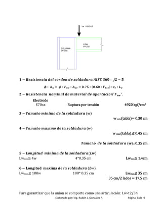 Elaborado por: Ing. Rubén J. González P. Página 8 de 9
Electrodo
E70xx Ruptura por tensión 4920 kgf/cm2
w min(tabla)= 0.30 cm
w máx(tabla).≤ 0 45 cm
= 0.35 cm
Lwmin≥ 4w 4*0.35 cm Lwmin≥ 1 4cm
Lwmax≤ 100w 100* 0.35 cm Lwmax≤ 35 cm
35 cm/2 lados = 17.5 cm
Para garantizar que la unión se comporte como una articulación: Lw<2/3h
 