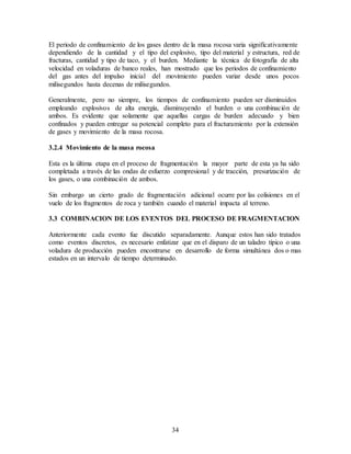 34
El periodo de confinamiento de los gases dentro de la masa rocosa varia significativamente
dependiendo de la cantidad y el tipo del explosivo, tipo del material y estructura, red de
fracturas, cantidad y tipo de taco, y el burden. Mediante la técnica de fotografía de alta
velocidad en voladuras de banco reales, han mostrado que los periodos de confinamiento
del gas antes del impulso inicial del movimiento pueden variar desde unos pocos
milisegundos hasta decenas de milisegundos.
Generalmente, pero no siempre, los tiempos de confinamiento pueden ser disminuidos
empleando explosivos de alta energía, disminuyendo el burden o una combinación de
ambos. Es evidente que solamente que aquellas cargas de burden adecuado y bien
confinados y pueden entregar su potencial completo para el fracturamiento por la extensión
de gases y movimiento de la masa rocosa.
3.2.4 Movimiento de la masa rocosa
Esta es la última etapa en el proceso de fragmentación la mayor parte de esta ya ha sido
completada a través de las ondas de esfuerzo compresional y de tracción, presurización de
los gases, o una combinación de ambos.
Sin embargo un cierto grado de fragmentación adicional ocurre por las colisiones en el
vuelo de los fragmentos de roca y también cuando el material impacta al terreno.
3.3 COMBINACION DE LOS EVENTOS DEL PROCESO DE FRAGMENTACION
Anteriormente cada evento fue discutido separadamente. Aunque estos han sido tratados
como eventos discretos, es necesario enfatizar que en el disparo de un taladro típico o una
voladura de producción pueden encontrarse en desarrollo de forma simultánea dos o mas
estados en un intervalo de tiempo determinado.
 