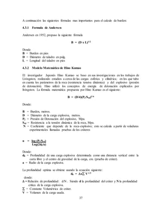 37
A continuación las siguientes fórmulas mas importantes para el calculo de burden:
4.3.1 Formula de Andersen
Andersen en 1952, propuso la siguiente fórmula
B = (D x L)1/2
Donde
B = Burden en pies
D = Diámetro de taladro en pulg.
L = Longitud del taladro en pies
4.3.2 Modelo Matemático de Hino Kumao
El investigador Japonés Hino Kumao se baso en sus investigaciones en los trabajos de
Livingston, realizando estudios a cerca de las cargas esférica y cilíndrica; en los que tubo
en cuenta los parámetros de la roca (resistencia tensiva dinámica) y del explosivo (presión
de detonación). Hino utilizó los conceptos de energía de detonación explicados por
livingston. La fórmula matemática propuesta por Hino Kumao es el siguiente:
B = (D/4)(P2/Std)1/n
Donde:
B = Burden, metros.
D = Diámetro de la carga explosiva, metros.
P2 = Presión de Detonación del explosivo, Mpa.
Std = Resistencia a la tensión dinámica de la roca, Mpa.
N = Coeficiente que depende de la roca-explosivo; esto se calcula a partir de voladuras
experimentales llamadas pruebas de los cráteres
n = log (P2/Std)
Log(2d0/a)
Donde:
d0 = Profundidad de una carga explosiva determinada como una distancia vertical entre la
carra libre y el centro de gravedad de la carga, cm. (prueba de cráter).
a = Radio de la carga explosiva.
La profundidad optima se obtiene usando la ecuación siguiente:
d0 = o V 1/3
donde:
 = Relación de profundidad: d/N . Siendo d la profundidad del cráter y N la profundidad
critica de la carga explosiva.
 = Constante Volumétrica de cráter.
V = Volumen de la carga usada.
 