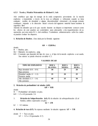 38
4.3.3 Teoría y Modelo Matemático de Richard L Ash
Ash establece que algo de energía de la onda compresiva proveniente de la mezcla
explosiva y transmitida a través de la roca es reflejada y refractada cuando se tiene
cualquier cambio de densidad o alguna discontinuidad estructural, y la energía restante
continuará viajando a la dirección inicial a través del siguiente material hasta encintrar la
superficie libre
Además de entender que es lo que sucede durante un disparo es importante conocer como
los efectos de este pueden ser controlados para adecuarlos a los requerimientos de su
operación, por esta razón R. L. Ash establece 5 estándares adimensionales sobre los cuales
se pueden evaluar los disparos.
1. Relación de Burden . Esta dada por la fórmula siguiente:
kB = 12(B/De)
donde:
B = Burden, pies.
De = Diámetro de explosivo, pulg.
kB = Constante que depende del tipo de roca y el tipo de la mezcla explosiva a ser usada.
Sus valores se puede observar en tabla 4. 2:
VALORES DE kB
TIPO DE EXPLOSIVO ROCA
BLANDA
ROCA
MEDIA
ROCA
DURA
Baja densidad (0.8 – 0.9)
Baja potencia
30 25 20
Densidad media (1 – 1.2)
Potencia media
35 20 25
Alta densidad (1.3 – 1.4)
Alta potencia
40 35 30
2. Relación de profundidad de taladro (kH)
kH = H/B
donde
H = Profundidad del taladro en pies.
kH = 1.5 a 4.0 promedio 2.6
3. Relación de Subperforación (kJ). Es la relación de sobreperforación (J) al
burden, ambos expresados en pies:
kJ = J/B
kJ = 0.3 mínimo
4. Relación de taco (kT). Se expresa mediante la relación siguiente kT = T/B
donde T = Taco en pies.
kT = 0.5 a 1.0 (promedio 0.7)
 