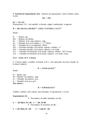 39
5 Relación de Espaciamiento (kS). Relación del espaciamiento sobre el burden, ambos
en pies.
KS = S/B
kS = 1.0 a 2.0
Posteriormente R. L. Ash modificó su formula original estableciendo la siguiente:
B = kB x (De/12) x (dr1/dr2)1/3 x (SG2 x Ve22)/(SG1 x Ve12)1/3
Donde :
B = Burden, pies
KB = Relación del Burden
De = Diámetro de la carga explosiva, pulg.
dr1 = Densidad de la roca estándar, x = 2.7 TM/m3
dr2 = Densidad de la a ser disparada, TM/m3
SG1 = Gravedad especifica de la mezcla explosiva estándar, 1.3
SG2 = Gravedad especifica de la mezcla explosiva a ser usada
Ve1 = Velocidad de detonación de la mezcla explosiva estándar 3657.6 m/seg.
Ve2 = Velocidad de detonación de la mezcla explosiva a ser usada m/seg.
4.3.4 Teoría de C. J. Konya
C. J. Konya analizó y modifico la formula de R. L. Ash expresando una nueva formula de
la manera siguiente:
B = 3.15 De (e/r)1/3
Donde :
B = Burden, pies.
De = Diámetro del explosivo, pulg.
e = Densidad del explosivo gr/cc.
r = Densidad de la roca, gr/cc.
Para metros :
B = 0.38 De(e/r)1/3
También, establece otros criterios para determinar el espaciamiento y el taco:
Espaciamiento (S).
 Para taladros de salida instantánea por fila.
S = (H+2B)/3; H  4B S = 2B; H>4B
 Para taladros de secuencial por fila :
S = (H+7B)/8; H < 4B S = 1,4B; H > 4B
 