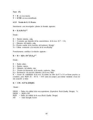 40
Taco (T).
T = B en roca masiva
T = 0.72B en roca estratificada
4.3.5 Teoría de G. E. Pearse
Inicialmente este investigador plantea la formula siguiente:
B = K d (Ps/Ts)1/2
Donde :
B = Burden máximo, pulg.
K = Constante que depende de las características de la roca (0.7 – 1.0).
d = Diámetro del taladro, pulg.
Ps = Presión estable de la reacción del explosivo lb/pulg2
Ts = Ultima resistencia a la tracción de la roca lb/pulg2
Posteriormente establece la relación siguiente :
R = B = KD x 10-3 (P2/Std)1/2
Donde :
R = Radio critico.
B = Burden, metros.
D = Diámetro del taladro, mm.
P2 = Presión de detonación de la mezcla explosiva, Mpa.
Std= Resistencia a la tracción dinámica de la roca, Mpa.
K = Factor de volabilidad de la roca. Se estima un valor de 0.7 a 1.0. en forma practica se
considera para RQD 20 - 40 K = 0.95 (dato de campo) par estimar mediante el uso de
una ecuación se tiene:
K = 1.96 – 0.27 ln (ERQD)
Donde :
ERQD = Índice de calidad dela roca equivalente (Equivalent Rock Quality Design), %
ERQD = RQD x JSF
RQD = Índice de calidad de la roca (Rock Quality Design)
JSF = Joint Strength Factor.
 