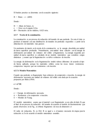 42
El burden practico se determina con la ecuación siguiente:
B = Bmax – e – (dbH)
Donde :
H = Altura de banco, m.
e = Error en el empate 0.2m.
db = Desviación de los taladros, 0.023 m/m.
4.3.7 Teoría de la conminución.
La conminución es un proceso de reducción del tamaño de una partícula. En esta el éxito es
producir el material con una distribución de tamaños de partículas requeridos a partir de la
alimentación de materiales mas gruesos
Un parámetro de interés en la teoría de la conminución es la energía absorbida por unidad
de nueva superficie producida. Naturalmente, esta unidad tiene relación con la energía de
deformación por unidad de volumen del sólido a fragmentarse. La energía requerida por
unidad de nueva superficie es calculada de un modelo matemático que considera cargas
dinámicas y asume que la fragmentación se debe a esfuerzos de tracción.
La energía de deformación en la fragmentación tendrá valores diferentes de acuerdo al tipo
de fuerza aplicada, porque los materiales sólidos como las rocas tienen resistencias
compresivas mayores que sus resistencias a la tracción.
4.3.7.1 Modelo Matemático
Cuando una partícula es fragmentada bajo esfuerzos de compresión o tracción, la energía de
deformación necesaria por unidad de volumen del sólido esta dado por la ecuación
propuesta por Beke (1964)
e = 2/2E
Donde :
e = Energía de deformación necesaria.
 = Resistencia a la compresión o tracción.
E = Modulo de Young.
El modelo matemático asume que el material a ser fragmentado es un cubo de lado D, que
al final de un proceso de reducción del tamaño de acuerdo al modelo de fracturamiento que
puede observarse en la Fig., se obtiene fragmentos de roca de dimensión d
El radio de reducción, R, es D/d. R es igual a n el numero necesario de etapas para la
reducción es 3n de acuerdo al modelo matemático asumido.
 