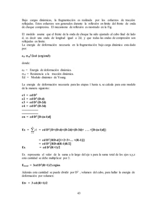 43
Bajo cargas dinámicas, la fragmentación es realizada por los esfuerzos de tracción
reflejadas. Estos esfuerzos son generados durante la reflexión en limite del frente de onda
de choque compresiva. El mecanismo de reflexión es mostrado en la Fig.
El modelo asume que el frente de la onda de choque ha sido ajustado al cubo final de lado
d, es decir una onda de longitud igual a 2d; y que todas las ondas de compresión son
reflejadas en limite.
La energía de deformación necesaria en la fragmentación bajo carga dinámica esta dado
por:
ed td
2/2ed (erg/cm3)
donde:
ed = Energía de deformación dinámica.
td = Resistencia a la tracción dinámica.
Ed = Modulo dinámico de Young.
La energía de deformación necesaria para las etapas 1 hasta n, se calcula para este modelo
de la manera siguiente:
e1 = ed D3
e2 = ed D2 (D-d)
e3 = ed D2 (D-2d)
e4 = ed D2 (D-3d)
.....................
.....................
en = ed D2 D-(n-1)d
Ex = 
n
i
e
1
1 = ed D2D+(D-d)+(D-2d)+(D-3d)+ . . . +D-(n-1)d
= ed D2RD-d1+2+3+… +(R-1)
= ed D2 RD-d(R-1)R/2
Ex = ed D3(R+1)/2
Ex representa el valor de la suma a lo largo del eje x para la suma total de los ejes x,y,z
esta cantidad se debe multiplicar por 3.
Etotal = 3ed D3(R+1)/2 ergios
Además esta cantidad se puede dividir por D3 , volumen del cubo, para hallar la energía de
deformación por volumen:
Etv = 3 ed (R+1)/2
 