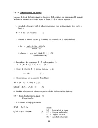 44
4.3.7.2 Determinación del burden
Llevando la teoría de la conminación al proceso de la voladura de rocas es posible calcular
la distancia mas critica o burden según la figura 11, de la manera siguiente :
1. se calcula el numero total de taladros necesarios para un determinado área (acho x
largo )
NT =  filas x  columnas (1)
2. calcular el numero de filas y el numero de columnas en el área delimitado .
filas = ancho del block (A) (2)
burden (B)
columnas = largo del block (L) + 1 (3)
Espaciamiento (E)
3. Reemplazar las ecuaciones 2 y 3 en la ecuación 1.
NT = (A / B )  (L / E ) + 1 ( 4 )
4. Elegir la relación E / B porque baria de 1 a 2:
E = X B ( 5 )
5. Reemplazando en la ecuación 4 se obtiene:
NT = (A / B )  (L /xB ) + 1 (6)
NT(xB3) – L.A. – x.A..B = 0 (7)
6. También el numero de taladros se puede calcular de la ecuación siguiente:
NT = Cant. Total explosivo (Qe) (8)
Carga / taladro
7. Calculando la carga por Taladro:
Q/ tal = L. C. Dc
Q/ tal = (LT – Lt) Dc (9)
Donde
LC = Longitud de la carga.
LT = Longitud del taladro.
Lt = Longitud de taco.
Dc = Densidad del carguío.
 