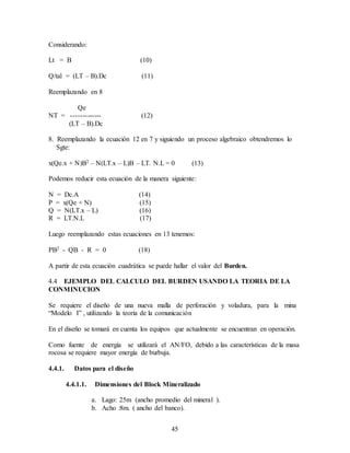 45
Considerando:
Lt = B (10)
Q/tal = (LT – B).Dc (11)
Reemplazando en 8
Qe
NT = ------------- (12)
(LT – B).Dc
8. Reemplazando la ecuación 12 en 7 y siguiendo un proceso algebraico obtendremos lo
Sgte:
x(Qe.x + N)B2 – N(LT.x – L)B – LT. N.L = 0 (13)
Podemos reducir esta ecuación de la manera siguiente:
N = Dc.A (14)
P = x(Qe + N) (15)
Q = N(LT.x – L) (16)
R = LT.N.L (17)
Luego reemplazando estas ecuaciones en 13 tenemos:
PB2 - QB - R = 0 (18)
A partir de esta ecuación cuadrática se puede hallar el valor del Burden.
4.4 EJEMPLO DEL CALCULO DEL BURDEN USANDO LA TEORIA DE LA
CONMINUCION
Se requiere el diseño de una nueva malla de perforación y voladura, para la mina
“Modelo I” , utilizando la teoría de la comunicación
En el diseño se tomará en cuenta los equipos que actualmente se encuentran en operación.
Como fuente de energía se utilizará el AN/FO, debido a las características de la masa
rocosa se requiere mayor energía de burbuja.
4.4.1. Datos para el diseño
4.4.1.1. Dimensiones del Block Mineralizado
a. Lago: 25m (ancho promedio del mineral ).
b. Acho :8m. ( ancho del banco).
 