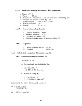 46
4.4.1.2. Propiedades Físicas y Mecánicas del Área Mineralizada
a. Muestra : Nº 4
c. Dureza :Medida
d. Resistencia b. Tipo de roca :Chert a la compresión : 942.94 Kg. /cm2
e. Resistencia a la tracción :225.00 Kg. / cm2
f. Modulo de Young :2.81 x 105 Kg. / cm2
g. Relación de Poisson : 0. 27
h. Densidad :2.7 gr. / cc.
4.4.1.3 Características de la perforación
a. Longitud del taladro :8 pies.
b. Diámetro del taladro :1 ½”.
c. Inclinación del taladro : 70º.
d Distribución de los taladros de acuerdo a la figura 15.
4.4.1.4 Explosivos
a. Mezcla explosiva principal : AN /FO.
b. Densidad :0.85 gr. / cc.
4.4.2. Calculo de la energía total deformación requerida
4.4.2.1 Energía de deformación dinámica (ed )
ed =(td)2 / 2E (1)
a. Resistencia a la tensión dinámica (ftd)
td =225.0x9.8x105
td =2205.00x105 dinas /cm2.
b. Modulo de Young (Ed)
Ed =2.81x105x9.8 x105
Ed =2.752624 x 1011 dinas /cm2.
Reemplazando los valores obtenidos en la ecuación 1:
ed = (2205 x 105)2
2 x 2.752624 x 1011
ed = 88316.19 ergios/cm3
 
