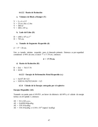 47
4.4.2.2 Razón de Reducción
a. Volumen de Block a Romper (V)
V = L x A x LT
V = 25 m x 8m x 2.4m
V = 480 m3
V = 480 x 106 cc.
b. Lado del Cubo (D)
D = (480 x 106 cc.)1/3
D = 783 cm.
c. Tamaño de fragmento Requerido (d)
d = 8” = 20 cm.
Este es tamaño máximo requerido para el chancado primario. Entonces es por seguridad
consideraré el 90% de esto; es decir 7” o 17.78 cm.; entonces:
d = 17.78 cm.
d. Razón de Reducción (R)
R = D/d = 783/17.78
R = 44.04
4.4.2.3 Energía de Deformación Rotal Requerida (et)
et = 3ed D3 (R+1)/2
et = 3(88316.19)(783)3(44.04 + 1)/2
4.3.4 Cálculo de la Energía entregada por el explosivo
Energía Disponible (AE)
Tomando en cuenta para el AN/FO , un factor de eficiencia del 60% y el cálculo de energía
teórica en el Capitulo I, entonces:
AE = 0.6 x Q3(ANFO)
AE = 0.6(896.84)kcal/kg
AE = 538.10 kcal/kg
AE = 538.10 kcal/kg x 4.184 x 1010 ergios/( kcal/kg)
 