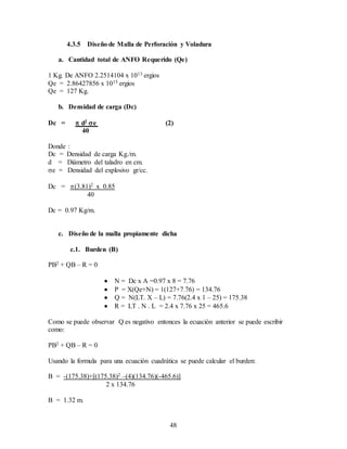 48
4.3.5 Diseño de Malla de Perforación y Voladura
a. Cantidad total de ANFO Requerido (Qe)
1 Kg. De ANFO 2.2514104 x 1013 ergios
Qe = 2.86427856 x 1015 ergios
Qe = 127 Kg.
b. Densidad de carga (Dc)
Dc =  d2 e (2)
40
Donde :
Dc = Densidad de carga Kg./m.
d = Diámetro del taladro en cm.
e = Densidad del explosivo gr/cc.
Dc = (3.81)2 x 0.85
40
Dc = 0.97 Kg/m.
c. Diseño de la malla propiamente dicha
c.1. Burden (B)
PB2 + QB – R = 0
 N = Dc x A =0.97 x 8 = 7.76
 P = X(Qe+N) = 1(127+7.76) = 134.76
 Q = N(LT. X – L) = 7.76(2.4 x 1 – 25) = 175.38
 R = LT . N . L = 2.4 x 7.76 x 25 = 465.6
Como se puede observar Q es negativo entonces la ecuación anterior se puede escribir
como:
PB2 + QB – R = 0
Usando la formula para una ecuación cuadrática se puede calcular el burden:
B = -(175.38)+[(175.38)2 –(4)(134.76)(-465.6)]
2 x 134.76
B = 1.32 m.
 