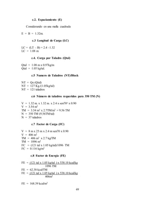 49
c.2. Espaciamiento (E)
Considerando en una malla cuadrada
E = B = 1.32m.
c.3 Longitud de Carga (LC)
LC = (LT – B) = 2.4 –1.32
LC = 1.08 m
c.4. Carga por Taladro (Qtal)
Qtal = 1.08 m x 0.97kg/m
Qtal = 1.05 kg/tal.
c.5 Numero de Taladros (NT)/Block
NT = Qe (Qtal)
NT = 127 Kg./(1.05kg/tal)
NT = 121 taladros
c.6 Número de taladros requeridos para 350 TM (N)
V = 1.32 m. x 1.32 m. x 2.4 x sen70o x 0.90
V = 3.54 m3
TM = 3.54 m3 x 2.7TM/m3 = 9.56 TM
N = 350 TM (9.56TM/tal)
N = 37 taladros
c.7 Factor de Carga (FC)
V = 8 m x 25 m x 2.4 m sen70 x 0.90
V = 406 m3
TM = 406 m3 x 2.7 kg/TM
TM = 1096 m3
FC = (121 tal x 1.05 kg/tal)/1096 TM
FC = 0.116 kg/m3
c.8 Factor de Energía (FE)
FE = (121 tal x 1.05 kg/tal ) x 538.10 kcal/kg
1096 TM
FE = 62.38 kcal/TM
FE = (121 tal x 1.05 kg/tal ) x 538.10 kcal/kg
406m3
FE = 168.39 kcal/m3
 