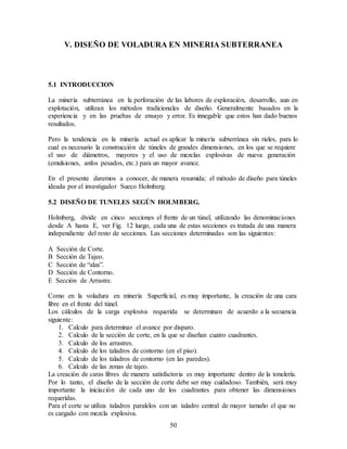 50
V. DISEÑO DE VOLADURA EN MINERIA SUBTERRANEA
5.1 INTRODUCCION
La minería subterránea en la perforación de las labores de exploración, desarrollo, aun en
explotación, utilizan los métodos tradicionales de diseño. Generalmente basados en la
experiencia y en las pruebas de ensayo y error. Es innegable que estos han dado buenos
resultados.
Pero la tendencia en la minería actual es aplicar la minería subterránea sin rieles, para lo
cual es necesario la construcción de túneles de grandes dimensiones, en los que se requiere
el uso de diámetros, mayores y el uso de mezclas explosivas de nueva generación
(emulsiones, anfos pesados, etc.) para un mayor avance.
En el presente daremos a conocer, de manera resumida; el método de diseño para túneles
ideada por el investigador Sueco Holmberg.
5.2 DISEÑO DE TUNELES SEGÚN HOLMBERG.
Holmberg, divide en cinco secciones el frente de un túnel, utilizando las denominaciones
desde A hasta E, ver Fig. 12 luego, cada una de estas secciones es tratada de una manera
independiente del resto de secciones. Las secciones determinadas son las siguientes:
A Sección de Corte.
B Sección de Tajeo.
C Sección de “alza”.
D Sección de Contorno.
E Sección de Arrastre.
Como en la voladura en minería Superficial, es muy importante, la creación de una cara
libre en el frente del túnel.
Los cálculos de la carga explosiva requerida se determinan de acuerdo a la secuencia
siguiente:
1. Calculo para determinar el avance por disparo.
2. Calculo de la sección de corte, en la que se diseñan cuatro cuadrantes.
3. Calculo de los arrastres.
4. Calculo de los taladros de contorno (en el piso).
5. Calculo de los taladros de contorno (en las paredes).
6. Calculo de las zonas de tajeo.
La creación de caras libres de manera satisfactoria es muy importante dentro de la tonelería.
Por lo tanto, el diseño de la sección de corte debe ser muy cuidadoso. También, será muy
importante la iniciación de cada uno de los cuadrantes para obtener las dimensiones
requeridas.
Para el corte se utiliza taladros paralelos con un taladro central de mayor tamaño el que no
es cargado con mezcla explosiva.
 